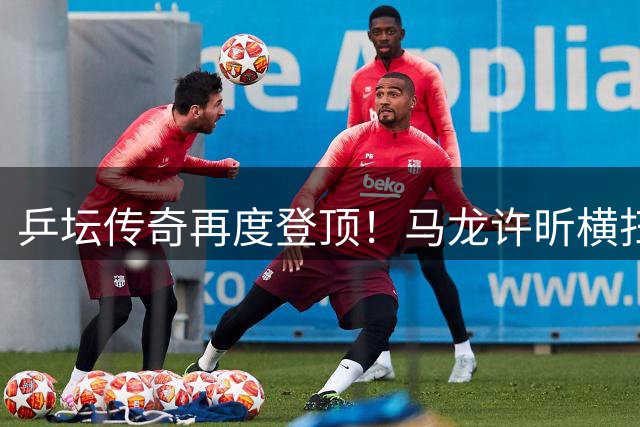 乒坛传奇再度登顶！马龙许昕横扫夺冠荣膺全锦赛男双王者